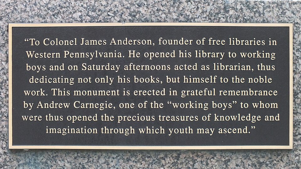 Bronze plaque with inscription: "To Colonel James Anderson, founder of free libraries in Western Pennsylvania. He opened his library to working boys and on Saturday afternoons acted as librarian, thus dedicating not only his books, but himself to the noble work. This monument is erected in grateful remembrance by Andrew Carnegie, one of the "working boys" to whom were thus opened the precious treasures of knowledge and imagination through which youth may ascend."